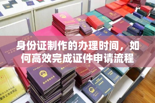 黑龙江身份证制作的办理时间，如何高效完成证件申请流程